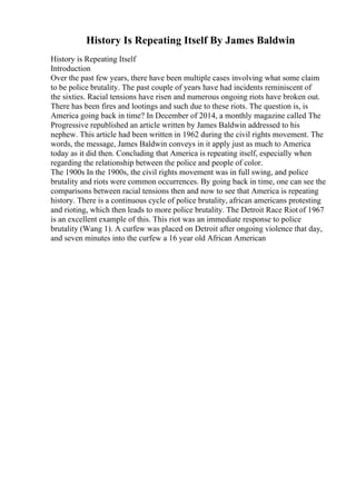History Is Repeating Itself By James Baldwin
History is Repeating Itself
Introduction
Over the past few years, there have been multiple cases involving what some claim
to be police brutality. The past couple of years have had incidents reminiscent of
the sixties. Racial tensions have risen and numerous ongoing riots have broken out.
There has been fires and lootings and such due to these riots. The question is, is
America going back in time? In December of 2014, a monthly magazine called The
Progressive republished an article written by James Baldwin addressed to his
nephew. This article had been written in 1962 during the civil rights movement. The
words, the message, James Baldwin conveys in it apply just as much to America
today as it did then. Concluding that America is repeating itself, especially when
regarding the relationship between the police and people of color.
The 1900s In the 1900s, the civil rights movement was in full swing, and police
brutality and riots were common occurrences. By going back in time, one can see the
comparisons between racial tensions then and now to see that America is repeating
history. There is a continuous cycle of police brutality, african americans protesting
and rioting, which then leads to more police brutality. The Detroit Race Riotof 1967
is an excellent example of this. This riot was an immediate response to police
brutality (Wang 1). A curfew was placed on Detroit after ongoing violence that day,
and seven minutes into the curfew a 16 year old African American
 