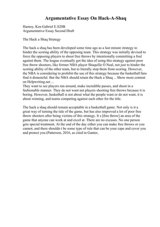 Argumentative Essay On Hack-A-Shaq
Hamoy, Ken Gabriel E.S20B
Argumentative Essay Second Draft
The Hack a Shaq Strategy
The hack a shaq has been developed some time ago as a last minute strategy to
hinder the scoring ability of the opposing team. This strategy was initially devised to
force the opposing players to shoot free throws by intentionally committing a foul
against them. The league eventually got the idea of using this strategy against poor
free throw shooters, like former NBA player Shaquille O Neal, not just to hinder the
scoring ability of the other team, but to literally stop them from scoring. However,
the NBA is considering to prohibit the use of this strategy because the basketball fans
find it distasteful. But the NBA should retain the Hack a Shaq ... Show more content
on Helpwriting.net ...
They want to see players run around, make incredible passes, and shoot in a
fashionable manner. They do not want not players shooting free throws because it is
boring. However, basketball is not about what the people want or do not want, it is
about winning, and teams competing against each other for the title.
The hack a shaq should remain acceptable in a basketball game. Not only is it a
great way of turning the tide of the game, but has also improved a lot of poor free
throw shooters after being victims of this strategy. It s [free throw] an area of the
game that anyone can work at and excel at. There are no excuses. No one person
gets special treatment. At the end of the day either you can make free throws or you
cannot, and there shouldn t be some type of rule that can be your cape and cover you
and protect you (Patterson, 2016, as cited in Ganter,
 