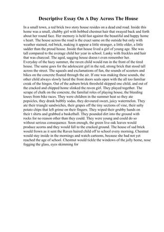 Descriptive Essay On A Day Across The House
In a small town, a red brick two story house resides on a dead end road. Inside this
home was a small, chubby girl with bobbed chestnut hair that swayed back and forth
about her round face. Her memory is held fast against the beautiful and happy home
s heart. The house across the road is the exact same on the outside but only with
weather stained, red brick, making it appear a little stranger, a little older, a little
sadder than the proud house. Inside that house lived a girl of young age. She was
tall compared to the average child her year in school. Lanky with freckles and hair
that was charcoal. The aged, sagging house doesn t even remember her.
Everyday of the hazy summer, the raven child would run in the front of the tired
house. The same goes for the adolescent girl in the red, strong brick that stood tall
across the street. The squeals and exclamations of fun, the sounds of scooters and
bikes on the concrete floated through the air. If one was making these sounds, the
other child always slowly lured the front doors seals open with the all too familiar
creak of the hinges. Out of the auburn brick threshold skipped one child, and out of
the cracked and chipped home slinked the raven girl. They played together. The
scrape of chalk on the concrete, the familial roles of playing house, the bleeding
knees from bike races. They were children in the summer heat so they ate
popsicles, they drank bubbly sodas, they devoured sweet, juicy watermelon. They
ate their triangle sandwiches, their grapes off the tiny sections of vine, their salty
potato chips that left grime on their fingers. They wiped their grubby hands on
their t shirts and grabbed a basketball. They pounded dirt into the ground with
rocks for no reason other than they could. They were young and could do so
without serious consequence. Soon enough, the green live oak leaves would
produce acorns and they would fall to the cracked ground. The house of sad brick
would frown as it sent the Raven haired child off to school every morning. Chestnut
would stay inside in the mornings and watch cartoons, because she had not yet
reached the age of school. Chestnut would tickle the windows of the jolly home, nose
fogging the glass, eyes skimming for
 