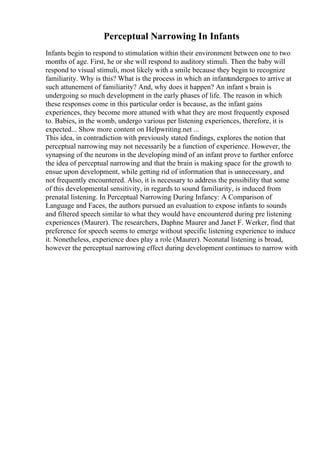 Perceptual Narrowing In Infants
Infants begin to respond to stimulation within their environment between one to two
months of age. First, he or she will respond to auditory stimuli. Then the baby will
respond to visual stimuli, most likely with a smile because they begin to recognize
familiarity. Why is this? What is the process in which an infantundergoes to arrive at
such attunement of familiarity? And, why does it happen? An infant s brain is
undergoing so much development in the early phases of life. The reason in which
these responses come in this particular order is because, as the infant gains
experiences, they become more attuned with what they are most frequently exposed
to. Babies, in the womb, undergo various per listening experiences, therefore, it is
expected... Show more content on Helpwriting.net ...
This idea, in contradiction with previously stated findings, explores the notion that
perceptual narrowing may not necessarily be a function of experience. However, the
synapsing of the neurons in the developing mind of an infant prove to further enforce
the idea of perceptual narrowing and that the brain is making space for the growth to
ensue upon development, while getting rid of information that is unnecessary, and
not frequently encountered. Also, it is necessary to address the possibility that some
of this developmental sensitivity, in regards to sound familiarity, is induced from
prenatal listening. In Perceptual Narrowing During Infancy: A Comparison of
Language and Faces, the authors pursued an evaluation to expose infants to sounds
and filtered speech similar to what they would have encountered during pre listening
experiences (Maurer). The researchers, Daphne Maurer and Janet F. Werker, find that
preference for speech seems to emerge without specific listening experience to induce
it. Nonetheless, experience does play a role (Maurer). Neonatal listening is broad,
however the perceptual narrowing effect during development continues to narrow with
 