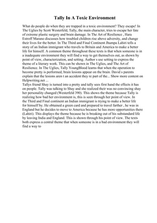 Tally In A Toxic Environment
What do people do when they are trapped in a toxic environment? They escape! In
The Uglies by Scott Westerfeld, Tally, the main character, tries to escape her fate
of extreme plastic surgery and brain damage. In The Art of Resilience , Hara
Estroff Marano discusses how troubled children rise above adversity, and change
their lives for the better. In The Third and Final Continent Jhumpa Lahiri tells a
story of an Indian immigrant who travels to Britain and America to make a better
life for himself. A common theme throughout these texts is that when someone is in
a inadequate environment they will find a way to get themselves out, as shown by
point of view, characterization, and setting. Author s use setting to express the
theme of a literary work. This can be shown in The Uglies, and The Art of
Resilience. In The Uglies, Tally YoungBlood learns that when the operation to
become pretty is performed, brain lesions appear on the brain. David s parents
explain that the lesions aren t an accident they re part of the... Show more content on
Helpwriting.net ...
Tallys friend Shay is turned into a pretty and tally sees first hand the effects it has
on people. Tally was talking to Shay and she realized their was no convincing shay
her personality changed (Westerfeld 390). This shows the theme because Tally is
realizing how bad her environment is, this is seen through her point of view. In
the Third and Final continent an Indian immigrant is trying to make a better life
for himself by. He obtained a green card and prepared to travel farther , he was in
England but he decides to move to America because he has more opportunities there
(Lahiri). This displays the theme because he is breaking out of his substandard life
by leaving India and England. This is shown through his point of view. The texts
both express a central theme that when someone is in a bad environment they will
find a way to
 