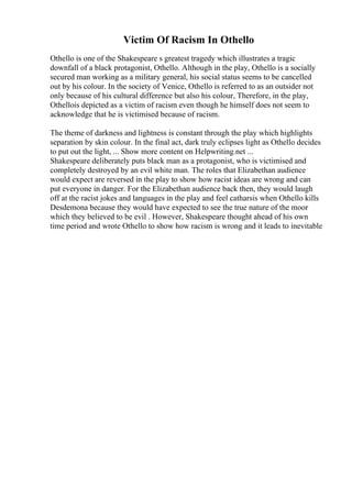 Victim Of Racism In Othello
Othello is one of the Shakespeare s greatest tragedy which illustrates a tragic
downfall of a black protagonist, Othello. Although in the play, Othello is a socially
secured man working as a military general, his social status seems to be cancelled
out by his colour. In the society of Venice, Othello is referred to as an outsider not
only because of his cultural difference but also his colour, Therefore, in the play,
Othellois depicted as a victim of racism even though he himself does not seem to
acknowledge that he is victimised because of racism.
The theme of darkness and lightness is constant through the play which highlights
separation by skin colour. In the final act, dark truly eclipses light as Othello decides
to put out the light, ... Show more content on Helpwriting.net ...
Shakespeare deliberately puts black man as a protagonist, who is victimised and
completely destroyed by an evil white man. The roles that Elizabethan audience
would expect are reversed in the play to show how racist ideas are wrong and can
put everyone in danger. For the Elizabethan audience back then, they would laugh
off at the racist jokes and languages in the play and feel catharsis when Othello kills
Desdemona because they would have expected to see the true nature of the moor
which they believed to be evil . However, Shakespeare thought ahead of his own
time period and wrote Othello to show how racism is wrong and it leads to inevitable
 