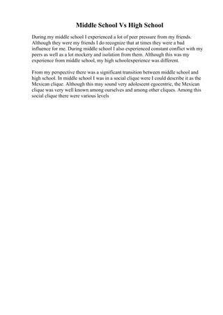 Middle School Vs High School
During my middle school I experienced a lot of peer pressure from my friends.
Although they were my friends I do recognize that at times they were a bad
influence for me. During middle school I also experienced constant conflict with my
peers as well as a lot mockery and isolation from them. Although this was my
experience from middle school, my high schoolexperience was different.
From my perspective there was a significant transition between middle school and
high school. In middle school I was in a social clique were I could describe it as the
Mexican clique. Although this may sound very adolescent egocentric, the Mexican
clique was very well known among ourselves and among other cliques. Among this
social clique there were various levels
 