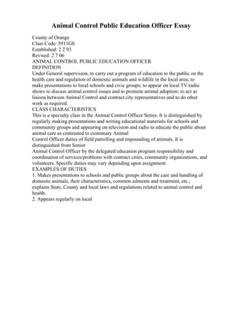 Animal Control Public Education Officer Essay
County of Orange
Class Code: 5911GE
Established: 2 2 93
Revised: 2 7 06
ANIMAL CONTROL PUBLIC EDUCATION OFFICER
DEFINITION
Under General supervision, to carry out a program of education to the public on the
health care and regulation of domestic animals and wildlife in the local area; to
make presentations to local schools and civic groups; to appear on local TV/radio
shows to discuss animal control issues and to promote animal adoption; to act as
liaison between Animal Control and contract city representatives and to do other
work as required.
CLASS CHARACTERISTICS
This is a specialty class in the Animal Control Officer Series. It is distinguished by
regularly making presentations and writing educational materials for schools and
community groups and appearing on television and radio to educate the public about
animal care as contrasted to customary Animal
Control Officer duties of field patrolling and impounding of animals. It is
distinguished from Senior
Animal Control Officer by the delegated education program responsibility and
coordination of services/problems with contract cities, community organizations, and
volunteers. Specific duties may vary depending upon assignment.
EXAMPLES OF DUTIES
1. Makes presentations to schools and public groups about the care and handling of
domestic animals, their characteristics, common ailments and treatment, etc.;
explains State, County and local laws and regulations related to animal control and
health.
2. Appears regularly on local
 