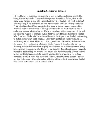 Sandra Cisneros Eleven
Eleven Rachel is miserable because she is shy, regretful, and embarrassed. The
story, Eleven by Sandra Cisneros is categorized as realistic fiction, after all the
story could happen in real life. In the short story it is Rachel s eleventh birthday!
The only thing is no one treats her like a new eleven year old. During class Mrs.
Price asked the class if they recognized or knew who the sweater belonged to.
Rachel described the sweater as an ugly sweater with red plastic buttons and a
collar and sleeves all stretched out like you could use it for a jump rope. Although
she says the sweater is not hers, Sylvia Saldivar says I think it belongs to Rachel.
Mrs Price also thinks it is Rachel s and instructs her to put it on. Rachel, not wanting
to put on the sweater, starts to cry.... Show more content on Helpwriting.net ...
In the story rachel says, That s not, I don t, you re not... Not mine, This shows that
she doesn t feel comfortable talking in front of a crowd, therefore she may be a
little shy, which obviously isn t helping her statement, as to the sweater not being
hers. Another reason as to why Rachel is shy is when Rachel continuously says she
wanted to be anything but eleven. This shows that Rachel was shy or even scared
to face conflicts because all she wanted was for it to be over, or never to have
happened. Lastly Rachel was shy when Sandra Cisnero told the readers, I finally
say in a little voice . When the author added in a little voice it showed that Rachel
was scared and nervous to talk in front of her
 