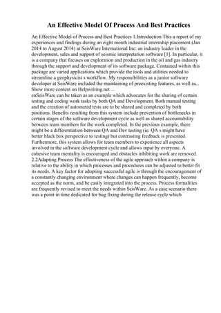 An Effective Model Of Process And Best Practices
An Effective Model of Process and Best Practices 1.Introduction This a report of my
experiences and findings during an eight month industrial internship placement (Jan
2014 to August 2014) at SeisWare International Inc: an industry leader in the
development, sales and support of seismic interpretation software [1]. In particular, it
is a company that focuses on exploration and production in the oil and gas industry
through the support and development of its software package. Contained within this
package are varied applications which provide the tools and utilities needed to
streamline a geophysicist s workflow. My responsibilities as a junior software
developer at SeisWare included the maintaining of preexisting features, as well as...
Show more content on Helpwriting.net ...
enSeisWare can be taken as an example which advocates for the sharing of certain
testing and coding work tasks by both QA and Development. Both manual testing
and the creation of automated tests are to be shared and completed by both
positions. Benefits resulting from this system include prevention of bottlenecks in
certain stages of the software development cycle as well as shared accountability
between team members for the work completed. In the previous example, there
might be a differentiation between QA and Dev testing (ie. QA s might have
better black box perspective to testing) but contrasting feedback is presented.
Furthermore, this system allows for team members to experience all aspects
involved in the software development cycle and allows input by everyone. A
cohesive team mentality is encouraged and obstacles inhibiting work are removed.
2.2Adapting Process The effectiveness of the agile approach within a company is
relative to the ability in which processes and procedures can be adjusted to better fit
its needs. A key factor for adopting successful agile is through the encouragement of
a constantly changing environment where changes can happen frequently, become
accepted as the norm, and be easily integrated into the process. Process formalities
are frequently revised to meet the needs within SeisWare. As a case scenario there
was a point in time dedicated for bug fixing during the release cycle which
 