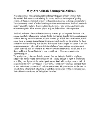 Why Are Animals Endangered Animals
Why are animals being endangered? Endangered species are any species that s
threatened; their numbers of is being decreased and have the danger of getting
extinct. A threatened animal is likely to become endangered in the upcoming future.
There are many causes of animal endangerment some reasons are, habitat loss that is
mainly caused by natural disasters, the introduction of new species, pollution, and
overconsumption. Also, humans play a major role in animal s endangerment.
Habitat loss is one of the main reasons why animals get endanger or threaten; it is
caused mainly by phenomena such as floods, hurricanes, thunderstorms, earthquakes,
and fire. During natural disasters, a lot of animals get killed, lose their homes, which
cause them to migrate to another environment, which might not be suitable for them
and affect their well being that leads to their death. For example, the desert is not just
an enormous empty piece of land; it is the shelter of many unique organisms such
Desert Tortoise, that are found in the Mojave Desert in the United States, and in the
Sonoran Desert. Desert Tortoise is now considered... Show more content on
Helpwriting.net ...
They might carry diseases that the animals that are living in that field might get
affected by because their immune system isn t strong enough to fight it, or immune
to it. They can fight with the native species over food, which might cause a lack of
an essential resource they require to stay alive. The resource shortage can lead them
to turn violent and prey on weak defenseless animals. Organisms that are located on
islands have a higher risk of getting affected and eliminated by the exotic creatures.
Hawaii is the most island suffering from the alien
 