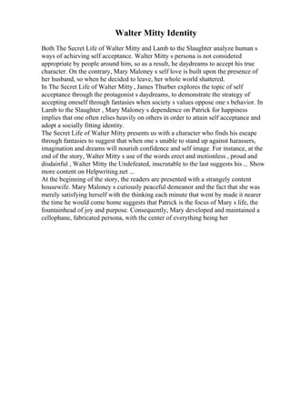 Walter Mitty Identity
Both The Secret Life of Walter Mitty and Lamb to the Slaughter analyze human s
ways of achieving self acceptance. Walter Mitty s persona is not considered
appropriate by people around him, so as a result, he daydreams to accept his true
character. On the contrary, Mary Maloney s self love is built upon the presence of
her husband, so when he decided to leave, her whole world shattered.
In The Secret Life of Walter Mitty, James Thurber explores the topic of self
acceptance through the protagonist s daydreams, to demonstrate the strategy of
accepting oneself through fantasies when society s values oppose one s behavior. In
Lamb to the Slaughter , Mary Maloney s dependence on Patrick for happiness
implies that one often relies heavily on others in order to attain self acceptance and
adopt a socially fitting identity.
The Secret Life of Walter Mitty presents us with a character who finds his escape
through fantasies to suggest that when one s unable to stand up against harassers,
imagination and dreams will nourish confidence and self image. For instance, at the
end of the story, Walter Mitty s use of the words erect and motionless , proud and
disdainful , Walter Mitty the Undefeated, inscrutable to the last suggests his ... Show
more content on Helpwriting.net ...
At the beginning of the story, the readers are presented with a strangely content
housewife. Mary Maloney s curiously peaceful demeanor and the fact that she was
merely satisfying herself with the thinking each minute that went by made it nearer
the time he would come home suggests that Patrick is the focus of Mary s life, the
fountainhead of joy and purpose. Consequently, Mary developed and maintained a
cellophane, fabricated persona, with the center of everything being her
 