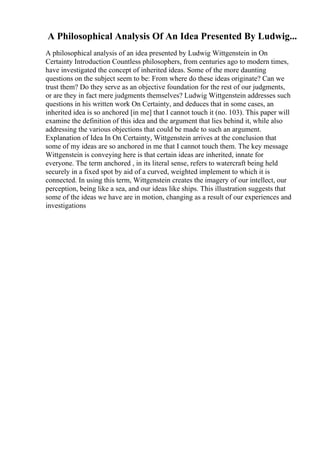 A Philosophical Analysis Of An Idea Presented By Ludwig...
A philosophical analysis of an idea presented by Ludwig Wittgenstein in On
Certainty Introduction Countless philosophers, from centuries ago to modern times,
have investigated the concept of inherited ideas. Some of the more daunting
questions on the subject seem to be: From where do these ideas originate? Can we
trust them? Do they serve as an objective foundation for the rest of our judgments,
or are they in fact mere judgments themselves? Ludwig Wittgenstein addresses such
questions in his written work On Certainty, and deduces that in some cases, an
inherited idea is so anchored [in me] that I cannot touch it (no. 103). This paper will
examine the definition of this idea and the argument that lies behind it, while also
addressing the various objections that could be made to such an argument.
Explanation of Idea In On Certainty, Wittgenstein arrives at the conclusion that
some of my ideas are so anchored in me that I cannot touch them. The key message
Wittgenstein is conveying here is that certain ideas are inherited, innate for
everyone. The term anchored , in its literal sense, refers to watercraft being held
securely in a fixed spot by aid of a curved, weighted implement to which it is
connected. In using this term, Wittgenstein creates the imagery of our intellect, our
perception, being like a sea, and our ideas like ships. This illustration suggests that
some of the ideas we have are in motion, changing as a result of our experiences and
investigations
 