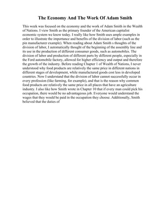 The Economy And The Work Of Adam Smith
This week was focused on the economy and the work of Adam Smith in the Wealth
of Nations. I view Smith as the primary founder of the American capitalist
economic system we know today. I really like how Smith uses ample examples in
order to illustrate the importance and benefits of the division of labor (such as the
pin manufacturer example). When reading about Adam Smith s thoughts of the
division of labor, I automatically thought of the beginning of the assembly line and
its use in the production of different consumer goods, such as automobiles. The
division of labor and production of different parts by different people, especially in
the Ford automobile factory, allowed for higher efficiency and output and therefore
the growth of the industry. Before reading Chapter 1 of Wealth of Nations, I never
understood why food products are relatively the same price in different nations in
different stages of development, while manufactured goods cost less in developed
countries. Now I understand that the division of labor cannot successfully occur in
every profession (like farming, for example), and that is the reason why common
food products are relatively the same price in all places that have an agriculture
industry. I also like how Smith wrote in Chapter 10 that if every man could pick his
occupation, there would be no advantageous job. Everyone would understand the
wages that they would be paid in the occupation they choose. Additionally, Smith
believed that the duties of
 