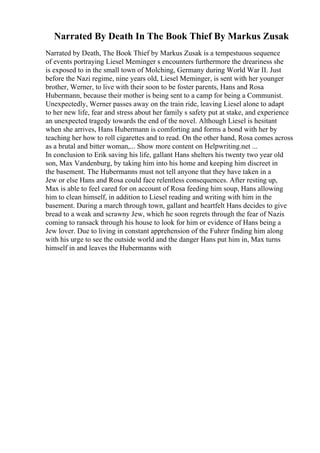 Narrated By Death In The Book Thief By Markus Zusak
Narrated by Death, The Book Thief by Markus Zusak is a tempestuous sequence
of events portraying Liesel Meminger s encounters furthermore the dreariness she
is exposed to in the small town of Molching, Germany during World War II. Just
before the Nazi regime, nine years old, Liesel Meminger, is sent with her younger
brother, Werner, to live with their soon to be foster parents, Hans and Rosa
Hubermann, because their mother is being sent to a camp for being a Communist.
Unexpectedly, Werner passes away on the train ride, leaving Liesel alone to adapt
to her new life, fear and stress about her family s safety put at stake, and experience
an unexpected tragedy towards the end of the novel. Although Liesel is hesitant
when she arrives, Hans Hubermann is comforting and forms a bond with her by
teaching her how to roll cigarettes and to read. On the other hand, Rosa comes across
as a brutal and bitter woman,... Show more content on Helpwriting.net ...
In conclusion to Erik saving his life, gallant Hans shelters his twenty two year old
son, Max Vandenburg, by taking him into his home and keeping him discreet in
the basement. The Hubermanns must not tell anyone that they have taken in a
Jew or else Hans and Rosa could face relentless consequences. After resting up,
Max is able to feel cared for on account of Rosa feeding him soup, Hans allowing
him to clean himself, in addition to Liesel reading and writing with him in the
basement. During a march through town, gallant and heartfelt Hans decides to give
bread to a weak and scrawny Jew, which he soon regrets through the fear of Nazis
coming to ransack through his house to look for him or evidence of Hans being a
Jew lover. Due to living in constant apprehension of the Fuhrer finding him along
with his urge to see the outside world and the danger Hans put him in, Max turns
himself in and leaves the Hubermanns with
 