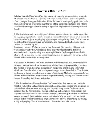 Goffman Relative Size
Relative size: Goffman identified that men are frequently pictured above women in
advertisements. Portrayals of power, authority, office, rank and social weight are
often conveyed through relative size. When the male is strategically positioned to be
physically larger or is towering over the top of the femaleit perpetuates and reflects
the cultural stereotype of males being in a position of power and authority over the
female.
2. The feminine touch: According to Goffman, women s hands are rarely pictured to
be engaging in practical or useful actives in contrast to males who are often shown to
be in control of objects by gripping, squeezing or manipulating them. This alludes to
the notion that women are seen as vulnerable and passive. Instead ... Show more
content on Helpwriting.net ...
Functional ranking: Whilst men are primarily depicted in a variety of important
roles and daily activities, women are more likely to be confined to domestic,
submissive roles or performing less meaningful tasks. Goffman points out that in
adverts where men and women appear together, men are generally portrayed as the
leaders and woman adopt assisting roles.
4. Licensed Withdrawal: Goffman stated that women more so than men often have
their gaze averted away from the camera avoiding direct or purposeful eye contact.
The woman is often displayed as seemingly not paying attention and somewhat
withdrawn from the what is happening conveying a sense of confusion. This depicts
the female as being dependent and in need of assistance. Males, however, are shown
with to be in control and alert and often captured directly looking into the lens of the
camera demanding the viewer s attention.
5. The Ritualization of Subordination: Goffman claims that women are routinely
posed in vulnerable and compromising positions in contrast to men who are posed in
powerful and alert positions showing that they are ready to act. Goffman further
suggests that the positioning of women seductive and powerless poses signals that
they are sexually desirable and available to men. Additionally, Goffman asserts that
women are saved from seriousness and states that whilst men are expected to act
serious and in control women are often shown to be playful or clowning by posing,
acting and playing. This in turn insinuated that women can t be taken
 