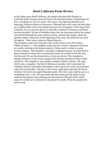 Hotel California Poetic Devices
In the Eagles song, Hotel California, the speaker describes their freedom in
California before coming across this hotel with beautiful women. Unfortunately for
him, everything was not as it seems. The song is very light and cheerful in the
beginning, hinting at themes of innocence. Although later in the song, the hotel takes
on a slightly darker look as the speaker discovers its real purpose. In the song, Hotel
California, the use of poetic devices to describe its themes of innocence and desire
become prevalent. The use of metaphors show how the incoming insanity has seeped
into the hotel through the song s theme of desire, whereas the imagery shows the
speakers depth of innocence in the beginning of the song. The poetic devices used
throughout... Show more content on Helpwriting.net ...
The metaphors used in the song show this. In line twenty seven, Her mind is
Tiffany twisted, [...]. This metaphor means that the woman is obsessed with desire
for wealth; referring to her being twisted by Tiffany and Co. which is a posh
jewelry company. This metaphor s meaning is important because its points back to
theme of desire in which she is consumed by desire for wealth. In line fifty four,
And she said, We are all prisoners here, of our own device. This metaphor is
straight forward as in the women staying at the hotel are prisoners to their wealth
and desire. This metaphor is also another example of theme of desire. The song
itself is also a metaphor. The Hotel California is not place, but it represents the
California lifestyle and Hollywood industry with its desire for riches and innocence
when first arriving there. The pun on line twenty eight again represents the theme
of desire. On line twenty eight, Mercedes bends. This clever pun could be seen as a
misspelling, but it s not. This pun means that the woman gets the bends (a type
scuba diving sickness from surfacing too fast) from her Mercedes Benz which
means her world view is distorted by her greed for wealth. When the speaker first
arrives at the
 