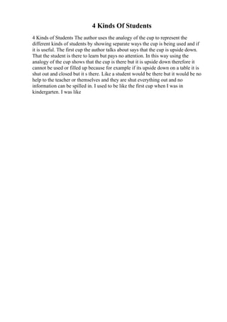 4 Kinds Of Students
4 Kinds of Students The author uses the analogy of the cup to represent the
different kinds of students by showing separate ways the cup is being used and if
it is useful. The first cup the author talks about says that the cup is upside down.
That the student is there to learn but pays no attention. In this way using the
analogy of the cup shows that the cup is there but it is upside down therefore it
cannot be used or filled up because for example if its upside down on a table it is
shut out and closed but it s there. Like a student would be there but it would be no
help to the teacher or themselves and they are shut everything out and no
information can be spilled in. I used to be like the first cup when I was in
kindergarten. I was like
 