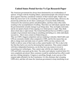 United States Postal Service Vs Ups Research Paper
The American government has always been dominated by an overabundance of
opinion. It began with the founding fathers, opinionated people who refused to back
down against what they considered violations of their natural rights. People who
think they know how to fix everything still run the government today. However, the
present day politicians do not share a united goal. Everyone thinks differently,
witnessed in the numerous parties and philosophies, and these ideas often clash,
resulting in the accomplishment of nothing. Then there are individuals separate from
the governmentwho actually manage to get things done. They are highly motivated,
and do not spend a bunch of time arguing over which person is right. They think
about which idea is right instead. The United StatesPostal Service (USPS) is a great
example of government intervening in something and failing at it, while individuals
succeed on... Show more content on Helpwriting.net ...
They are USPS s biggest competitors and are rendering it obsolete. Both FedEx and
UPS are extremely reliable when compared to USPS, and for this reason they are
able to charge more and make more of a profit. USPS even has contracts with
FedEx to deliver some of their mail, as they cannot handle it all. This is due to the
fact that they had to cut costs by decreasing their operations. They cannot compete
with these independent businesses, nor do they have any money to invest in
researching new technologies. They cannot cope with the new digital world, so
UPS and FedEx must pick up the slack. The entire mail industry would do better if it
were completely privatized. More customers would be satisfied and less effort would
put into a failing enterprise. Congress is unwilling, though, to give up one of the
original rights afforded it by the Constitution. It is this obstinacy that is keeping
USPS alive, and that will cause the American government to keep interfering in our
 