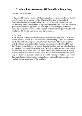 Criminal Law Assessment Of Donnelly V Dunn Essay
Criminal Law Assessment
In the case of Donnelly v Dunn in 2015, two appellants were convicted in the sheriff
court for contravening section 1 of the Offensive Behaviour at Football and
Threatening Communications (Scotland) Act 2012, whereby it criminalises, inter
alia, the social issue of sectarianism at regulated football matches. This case raises the
question of whether the appellants had their right to know infringed after being
criminally liable for their actions. The comment will consider this point in depth and
whether the 2012 Act is clear about what it criminalises.
A.The Facts
In this instance, two appellants were charged with singing a song called The Roll of
Honour on 19th October 2013 at Easter Road stadium during a Celtic and Hibernian
match. This particular song has lyrics which proclaim support for members of the
Irish Republican Army and the Irish National Liberation Army. Both the IRA and
the INLA are proscribed terrorist groups. Some lyrics of the song were, England you
re a monster. Don t think that you have won. We will never be defeated while Ireland
has such sons. At the scene, one of the police officers who is fully trained in dealing
with occurrence of violence at football stated that she was clear of the meaning of the
song and that it was extremely offensive. Even after warnings were broadcast before
the match about sectarianism, the two appellants were found to be singing the song
very heartily and triumphantly. The appellants
 