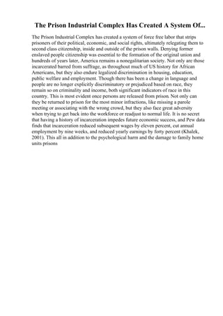 The Prison Industrial Complex Has Created A System Of...
The Prison Industrial Complex has created a system of force free labor that strips
prisoners of their political, economic, and social rights, ultimately relegating them to
second class citizenship, inside and outside of the prison walls. Denying former
enslaved people citizenship was essential to the formation of the original union and
hundreds of years later, America remains a nonegalitarian society. Not only are those
incarcerated barred from suffrage, as throughout much of US history for African
Americans, but they also endure legalized discrimination in housing, education,
public welfare and employment. Though there has been a change in language and
people are no longer explicitly discriminatory or prejudiced based on race, they
remain so on criminality and income, both significant indicators of race in this
country. This is most evident once persons are released from prison. Not only can
they be returned to prison for the most minor infractions, like missing a parole
meeting or associating with the wrong crowd, but they also face great adversity
when trying to get back into the workforce or readjust to normal life. It is no secret
that having a history of incarceration impedes future economic success, and Pew data
finds that incarceration reduced subsequent wages by eleven percent, cut annual
employment by nine weeks, and reduced yearly earnings by forty percent (Khalek,
2001). This all in addition to the psychological harm and the damage to family home
units prisons
 