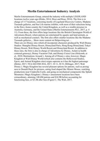 Merlin Entertainment Industry Analysis
Merlin Entertainments Group, entered the industry with multiple LEGOLAND
locations twelve years ago (Hinks, 2014; Diosi and Rose, 2014). The firm is in
charge of 117 locations, consisting mostly of Legoland Discovery Centers, Madame
Tussauds galleries, and Sea Life marine exhibits, with most of their selections being
in the firm s home country the United Kingdom, as well as a sizable presence in
Australia, Germany, and the United States (Merlin Entertainments PLC, 2017, p. 4
11). From these, the firm offers large locations like the British Chessington World of
Adventures Resort, where patrons are entertained by aquatic and land animals, as
well as mechanical coasters. The firm also offers smaller locations like the Madame
Tussauds galleries,... Show more content on Helpwriting.net ...
There are six Disney sites which all incorporate characters produced by Walt Disney
Studios: Shanghai Disney Resort, Disneyland Paris, Hong Kong Disneyland, Tokyo
Disney Resort, Walt Disney World Resort
, and Disneyland Resort. In addition to
these sites, the firm is also in charge of Adventures by Disney, Aulani (a health
centered getaway), Disney Vacation Club, and Disney Cruise Line (Holcomb, et
al., 2010; Destinations Around ). Among all of Disney s sites, however, Magic
Kingdom at Walt Disney World (which also contains the Hollywood Studios,
Epcot, and Animal Kingdom sites) reigns supreme as it has the highest patronage
(Hetter, 2017; TEA/AECOM 2016, 2017, 10 11, 30 31; Dillinger, 2017; Walt
Disney ). Magic Kingdom has several pleasant options for patrons, such as posing
next to Donald Duck for pictures, eating food shaped like Minnie Mouse, watching
productions near Cinderella Castle, and going on mechanical components like Splash
Mountain ( Magic Kingdom ). Disney s amusement locations have been
extraordinary, attaining 140.4M patrons and $16.9B before accounting for
functioning fees, or $3.3B after fees (Figure C; The Walt, 2017,
 