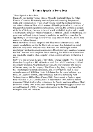 Tribute Speech to Steve Jobs
Tribute Speech to Steve Jobs
Steve Jobs was like the Thomas Edison, Alexander Graham Bell and the Albert
Einstein of our time. He not only innovated personal computing, but personal
media and communication, iTunes which became one of the most popular music
and video retailers and Pixar which was one of his side projects had become one of
the greatest animation digital movie creators and software. But all that is a just part
of the list of his legacy, because in the end he still left behind Apple which is world
s most valuable company, which is valued at $350 Billion Dollars. Without Steve Jobs
great mind and hands in the technologic revolution we would have never had the
opportunity to see technology the way we do today and how much of ... Show more
content on Helpwriting.net ...
Other innovations included an optical disk drive instead of floppy disks, and a
special sound chip to provide the fidelity of a compact disc. Judging from initial
reactions, many critics were convinced that Steve Jobs had brought another
revolutionary product to American consumers. Despite the warm reception, however,
the NeXT machine never caught on. It was too costly, had a black and white screen,
and couldn t be linked to other computers or run common software. So therefore it
failed.
NeXT was not, however, the end of Steve Jobs. (Change Slide) In 1986, Jobs paid
filmmaker George Lucas $10 million for a small firm called Pixar that specialized
in computer animation. Over the next six years Jobs poured another $40 million
of his own money into the company. That film was Toy Story, a huge box office
hit. The share price climbed dramatically, and Job s 80 percent stock in Pixar
suddenly was worth $1 billion. (Just a little better than the power balls don t you
think). In December of 1996, Apple announced that it was purchasing Next
Software for over $400 million. (Change Slide) Jobs returned to Apple as a part
time consultant to CEO Gilbert Amelio. In September of 1997, Jobs was named
temporary CEO of Apple while a replacement for Amelio was found. (Change Slide)
Introduced in May 1998, it was Apple s first truly ground breaking product since the
original Macintosh of 1984. The design innovations for the iMac continued
throughout 1998 and 1999 with
 