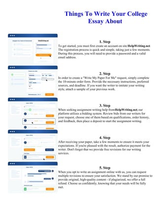 Things To Write Your College
Essay About
1. Step
To get started, you must first create an account on site HelpWriting.net.
The registration process is quick and simple, taking just a few moments.
During this process, you will need to provide a password and a valid
email address.
2. Step
In order to create a "Write My Paper For Me" request, simply complete
the 10-minute order form. Provide the necessary instructions, preferred
sources, and deadline. If you want the writer to imitate your writing
style, attach a sample of your previous work.
3. Step
When seeking assignment writing help fromHelpWriting.net, our
platform utilizes a bidding system. Review bids from our writers for
your request, choose one of them based on qualifications, order history,
and feedback, then place a deposit to start the assignment writing.
4. Step
After receiving your paper, take a few moments to ensure it meets your
expectations. If you're pleased with the result, authorize payment for the
writer. Don't forget that we provide free revisions for our writing
services.
5. Step
When you opt to write an assignment online with us, you can request
multiple revisions to ensure your satisfaction. We stand by our promise to
provide original, high-quality content - if plagiarized, we offer a full
refund. Choose us confidently, knowing that your needs will be fully
met.
Things To Write Your College Essay About
Things To Write Your College Essay About
 