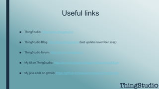 Useful links
■ ThingStudio: http://www.thingstud.io
■ ThingStudio Blog: http://blog.thingstud.io (last update november 2015)
■ ThingStudio forum: http://forum.thingstud.io
■ My UI onThingStudio: http://www.thingstud.io/app/wYsQz2waiej3XJDpe
■ My java code on github: https://github.com/alessiotirabasso/ThingStudio
 
