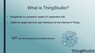 What is ThingStudio?
• ThingStudio is a powerful, stylish IoT application IDE
• Useful to create real time user interfaces for the Internet of Things
IoT: the inter-networking of connected devices
 