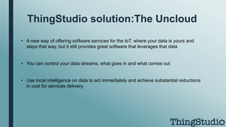 ThingStudio solution:The Uncloud
• A new way of offering software services for the IoT, where your data is yours and
stays that way, but it still provides great software that leverages that data
• You can control your data streams, what goes in and what comes out
• Use local intelligence on data to act immediately and achieve substantial reductions
in cost for services delivery.
 