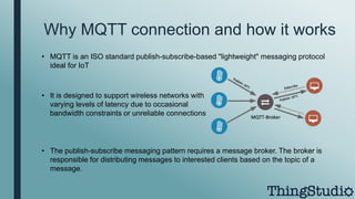 Why MQTT connection and how it works
• MQTT is an ISO standard publish-subscribe-based "lightweight" messaging protocol
ideal for IoT
• It is designed to support wireless networks with
varying levels of latency due to occasional
bandwidth constraints or unreliable connections
• The publish-subscribe messaging pattern requires a message broker. The broker is
responsible for distributing messages to interested clients based on the topic of a
message.
 