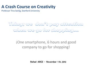 A Crash Course on Creativity
Professor Tina Seelig, Stanford University




               ¡One smartphone, 6 hours and good
                  company to go for shopping!


                               Rafael ARCE - November 1 th, 2012
 