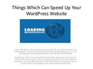Things Which Can Speed Up Your
WordPress Website
Is your WordPress site load time worrying you? Do you want to hasten your
WP website? Them, you should read this post, we will explain you some of
the important things that can help in reducing the site load time.
Developing a site is not enough for boosting the productivity. You need to
follow some of the tricks that can help speed up the site on the different
browsers. From the SEO perspective, WP speed plays an important role, as
a faster site quickly engages more visitors and increases ROI.
 