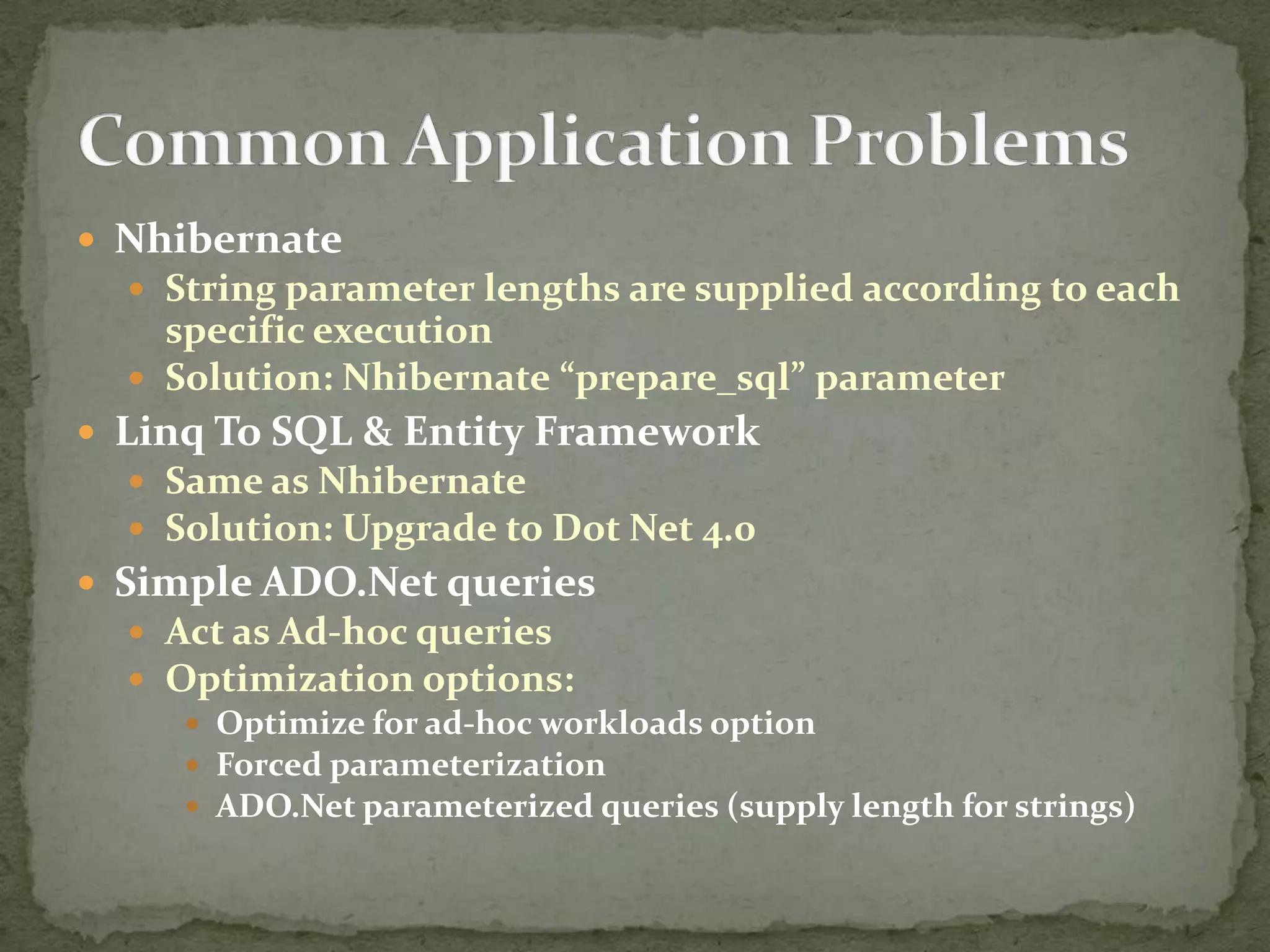  Nhibernate
   String parameter lengths are supplied according to each
    specific execution
   Solution: Nhibernate “prepare_sql” parameter
 Linq To SQL & Entity Framework
   Same as Nhibernate
   Solution: Upgrade to Dot Net 4.0
 Simple ADO.Net queries
   Act as Ad-hoc queries
   Optimization options:
      Optimize for ad-hoc workloads option
      Forced parameterization
      ADO.Net parameterized queries (supply length for strings)
 