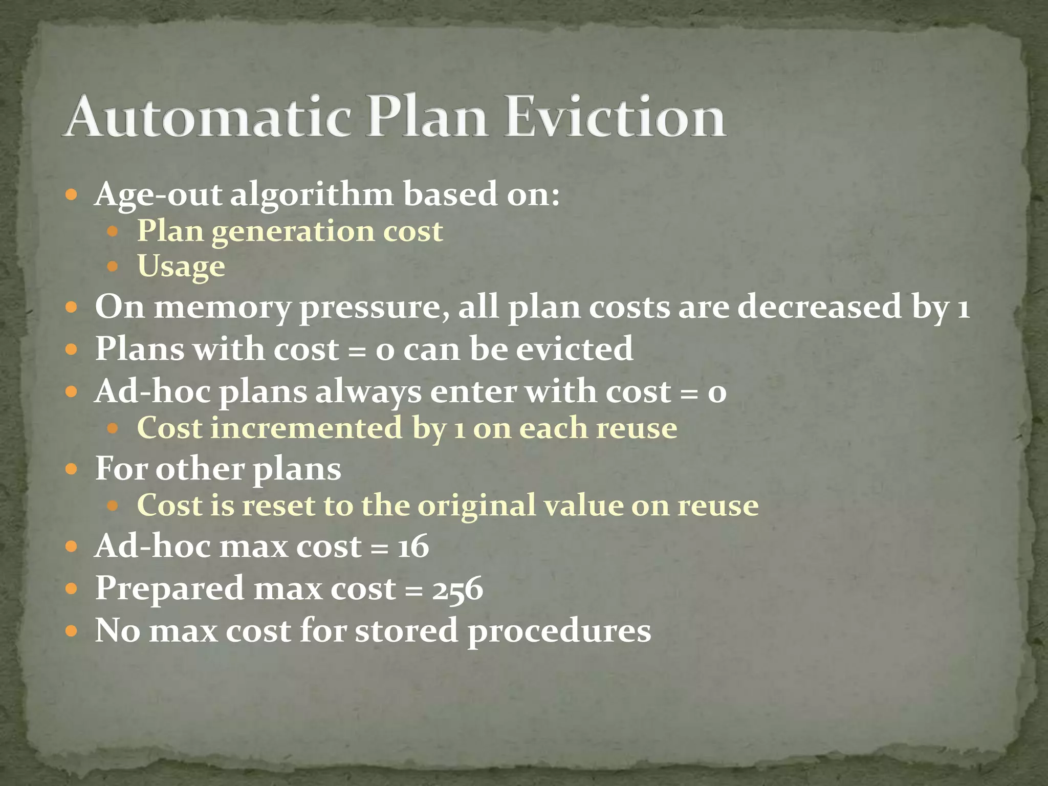  Age-out algorithm based on:
   Plan generation cost
   Usage
 On memory pressure, all plan costs are decreased by 1
 Plans with cost = 0 can be evicted
 Ad-hoc plans always enter with cost = 0
   Cost incremented by 1 on each reuse
 For other plans
   Cost is reset to the original value on reuse
 Ad-hoc max cost = 16
 Prepared max cost = 256
 No max cost for stored procedures
 