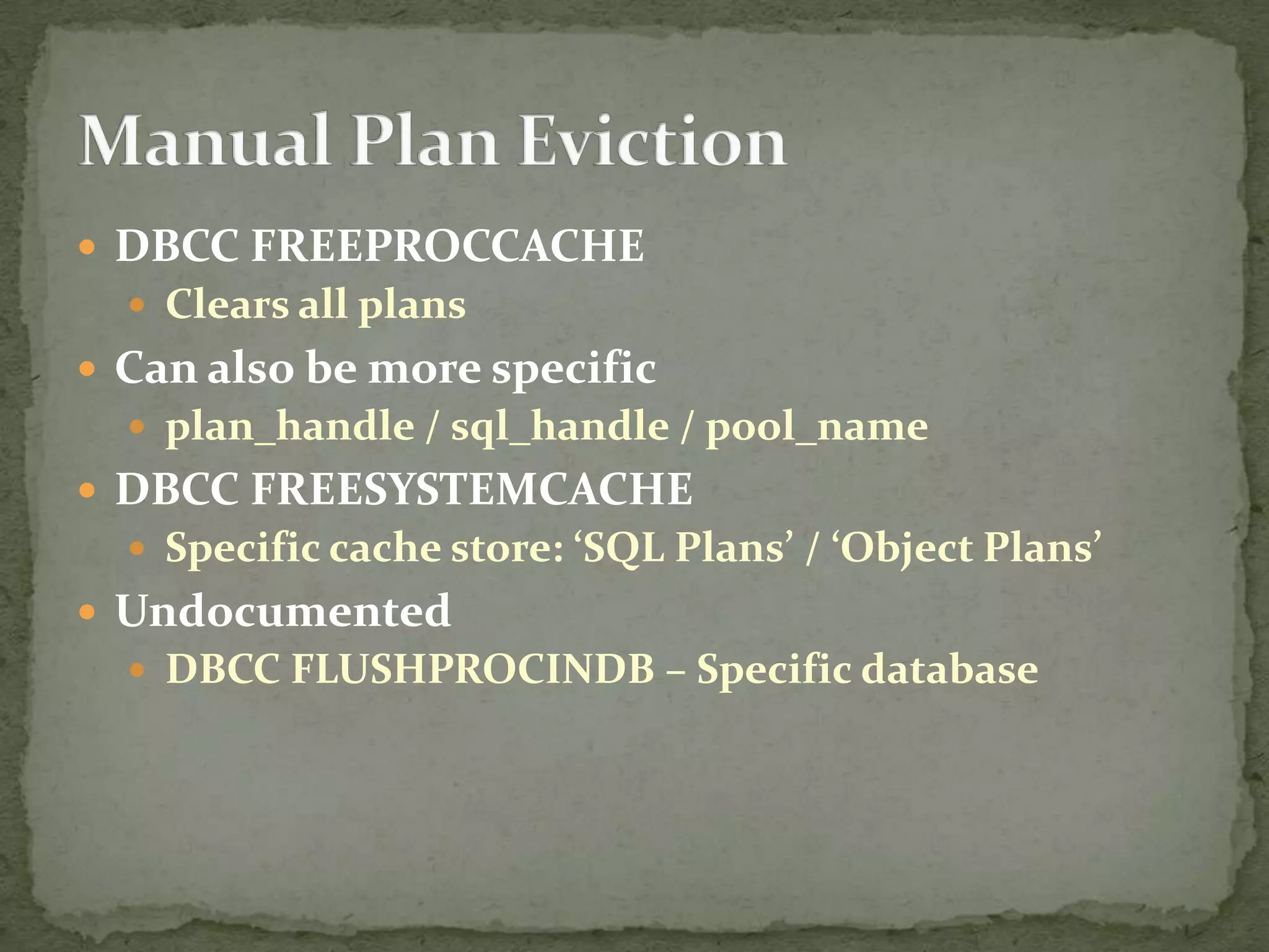  DBCC FREEPROCCACHE
   Clears all plans
 Can also be more specific
   plan_handle / sql_handle / pool_name
 DBCC FREESYSTEMCACHE
   Specific cache store: ‘SQL Plans’ / ‘Object Plans’
 Undocumented
   DBCC FLUSHPROCINDB – Specific database
 