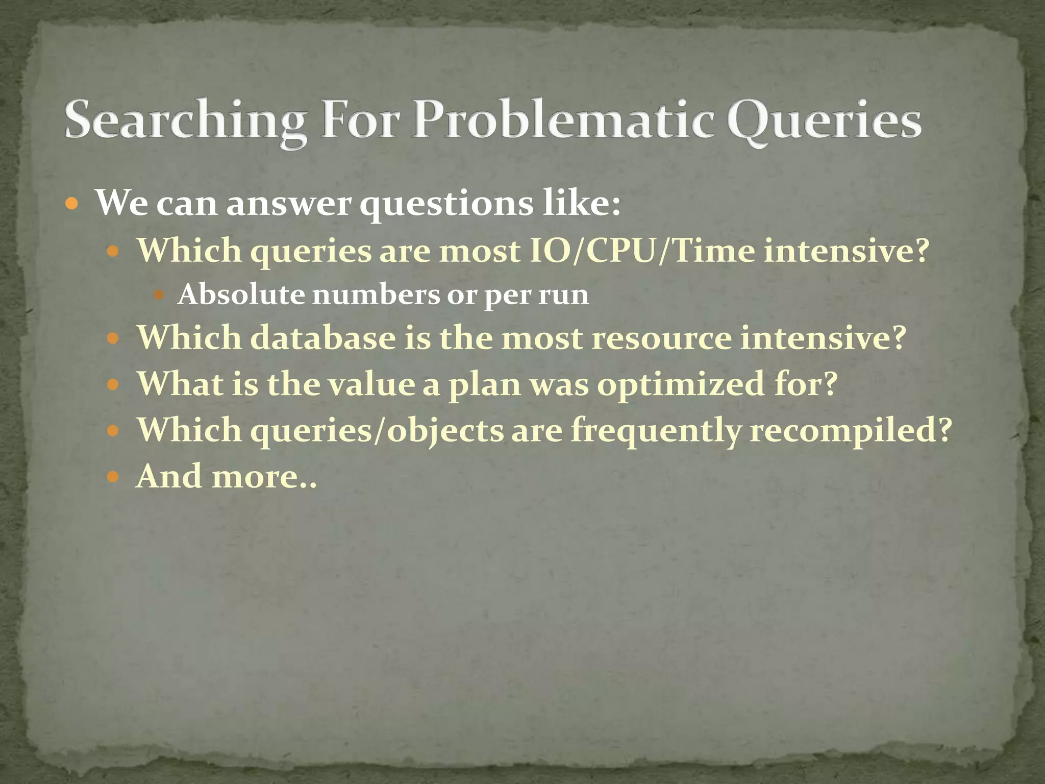  We can answer questions like:
   Which queries are most IO/CPU/Time intensive?
     Absolute numbers or per run
   Which database is the most resource intensive?
   What is the value a plan was optimized for?
   Which queries/objects are frequently recompiled?
   And more..
 