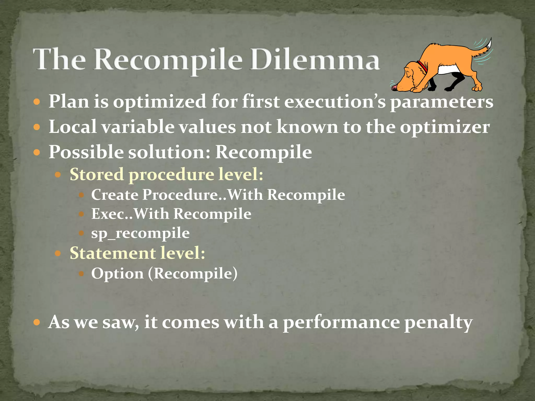  Plan is optimized for first execution’s parameters
 Local variable values not known to the optimizer
 Possible solution: Recompile
   Stored procedure level:
      Create Procedure..With Recompile
      Exec..With Recompile
      sp_recompile
   Statement level:
      Option (Recompile)


 As we saw, it comes with a performance penalty
 