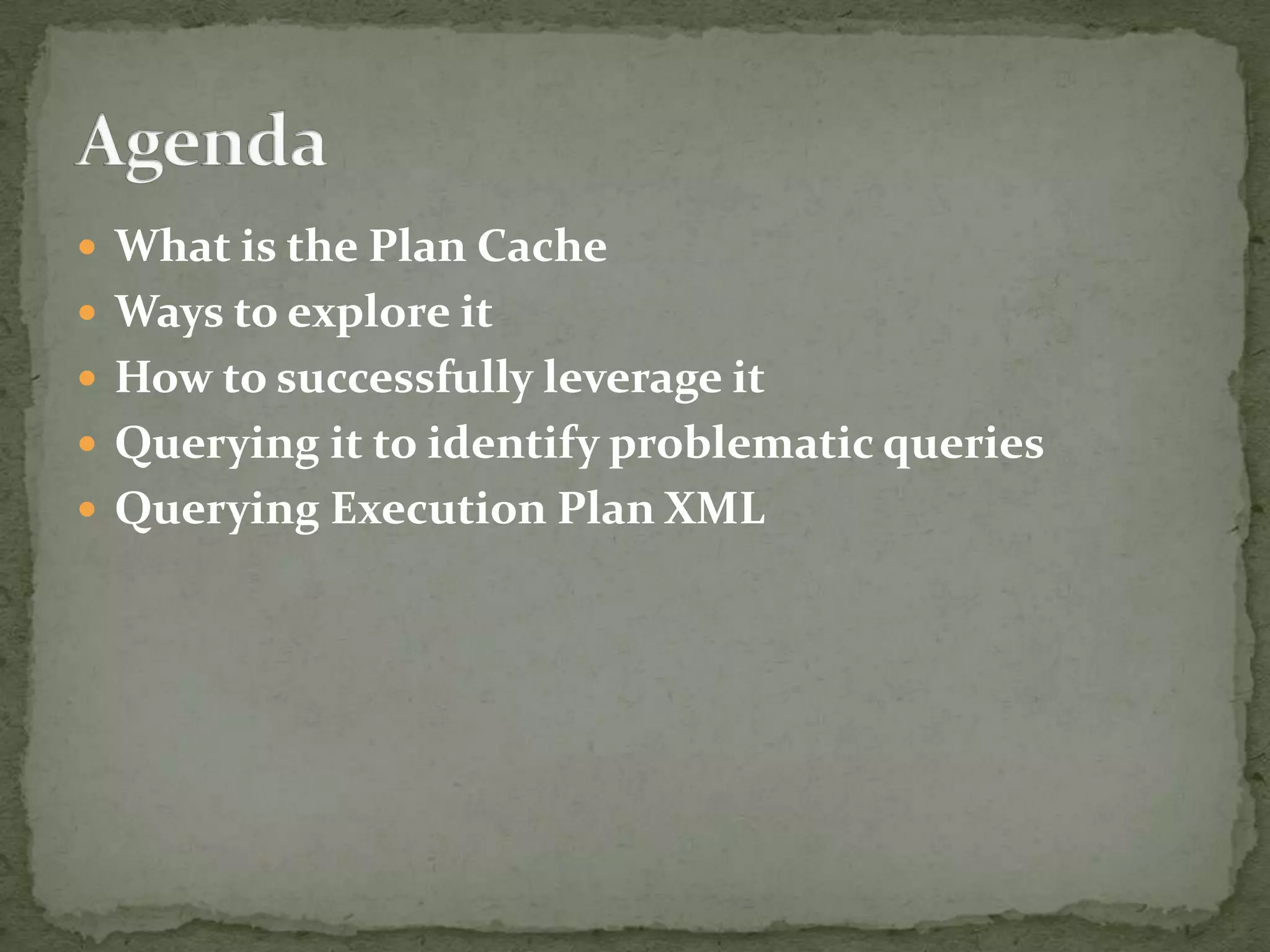  What is the Plan Cache
 Ways to explore it
 How to successfully leverage it
 Querying it to identify problematic queries
 Querying Execution Plan XML
 