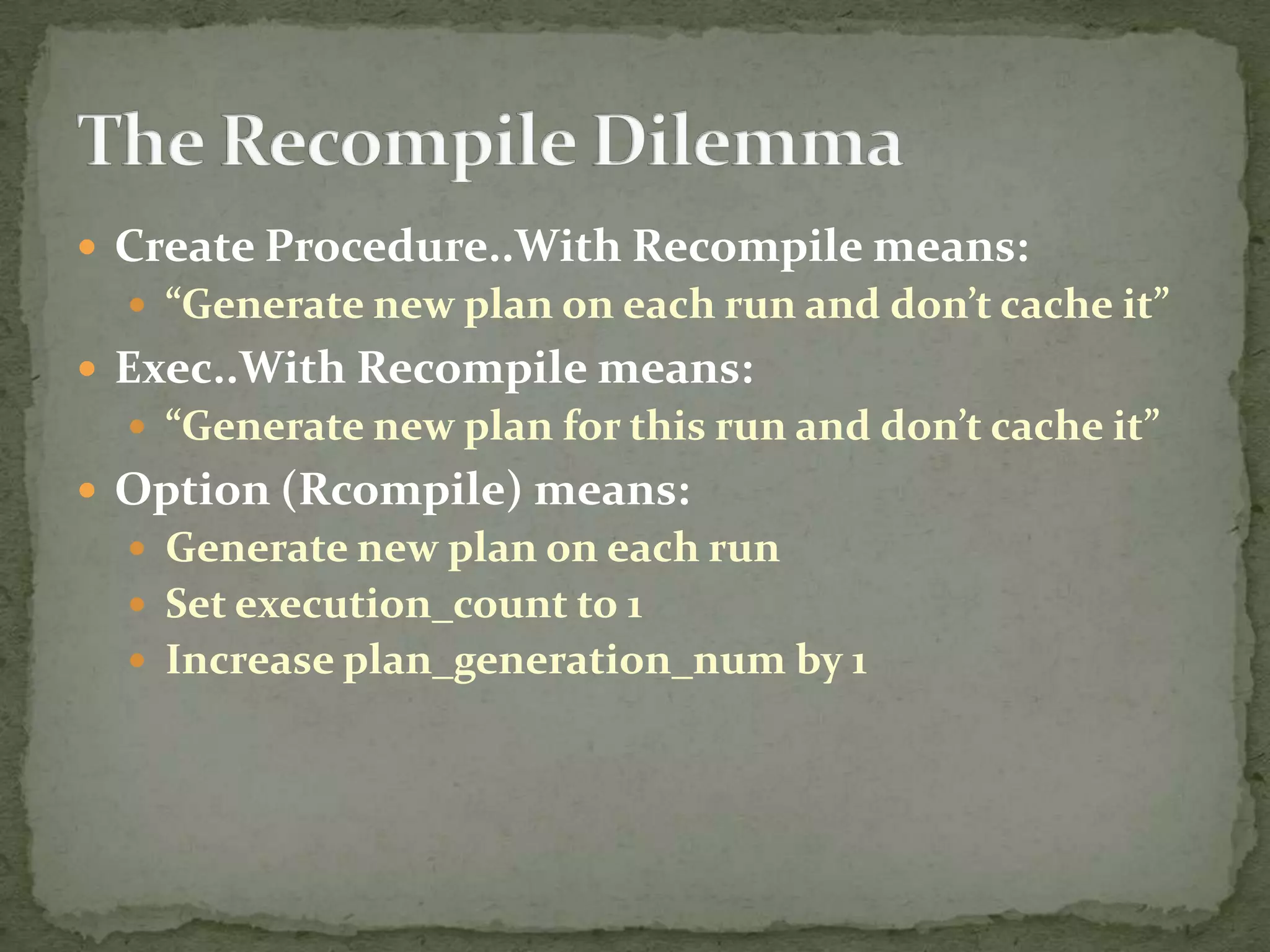  Create Procedure..With Recompile means:
   “Generate new plan on each run and don’t cache it”
 Exec..With Recompile means:
   “Generate new plan for this run and don’t cache it”
 Option (Rcompile) means:
   Generate new plan on each run
   Set execution_count to 1
   Increase plan_generation_num by 1
 