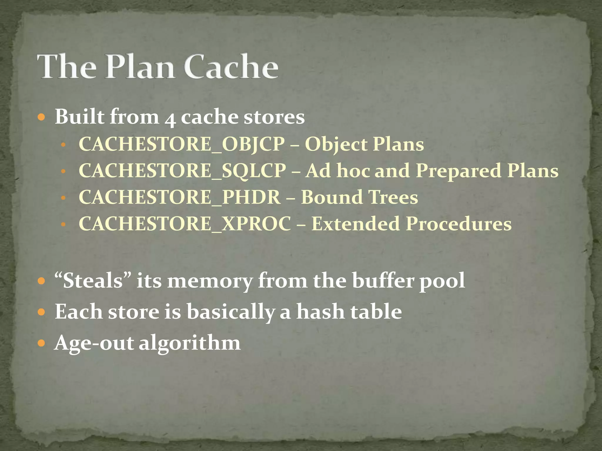  Built from 4 cache stores
  • CACHESTORE_OBJCP – Object Plans
  • CACHESTORE_SQLCP – Ad hoc and Prepared Plans
  • CACHESTORE_PHDR – Bound Trees
  • CACHESTORE_XPROC – Extended Procedures


 “Steals” its memory from the buffer pool
 Each store is basically a hash table
 Age-out algorithm
 