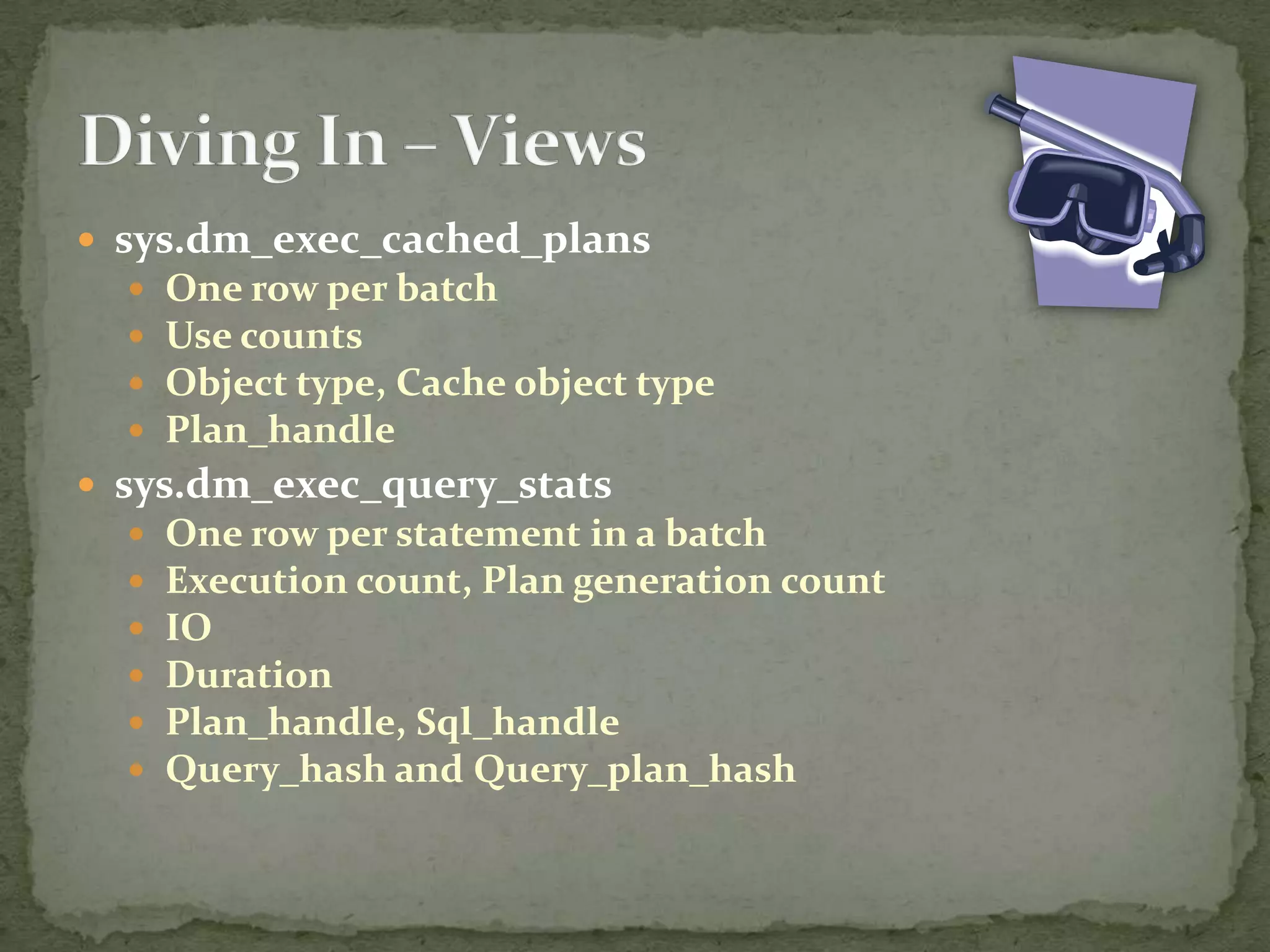  sys.dm_exec_cached_plans
     One row per batch
     Use counts
     Object type, Cache object type
     Plan_handle
 sys.dm_exec_query_stats
     One row per statement in a batch
     Execution count, Plan generation count
     IO
     Duration
     Plan_handle, Sql_handle
     Query_hash and Query_plan_hash
 