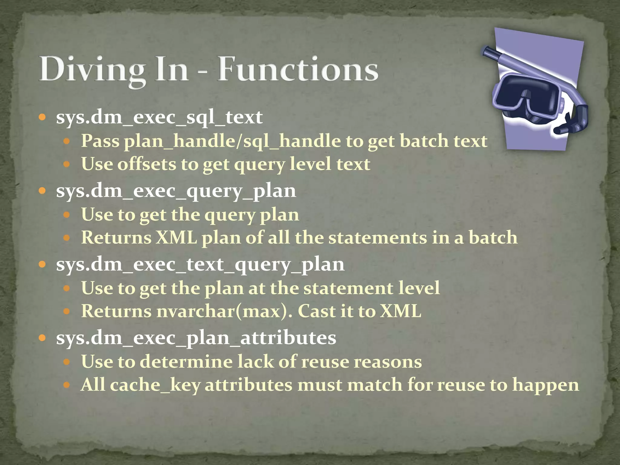  sys.dm_exec_sql_text
   Pass plan_handle/sql_handle to get batch text
   Use offsets to get query level text
 sys.dm_exec_query_plan
   Use to get the query plan
   Returns XML plan of all the statements in a batch
 sys.dm_exec_text_query_plan
   Use to get the plan at the statement level
   Returns nvarchar(max). Cast it to XML
 sys.dm_exec_plan_attributes
   Use to determine lack of reuse reasons
   All cache_key attributes must match for reuse to happen
 