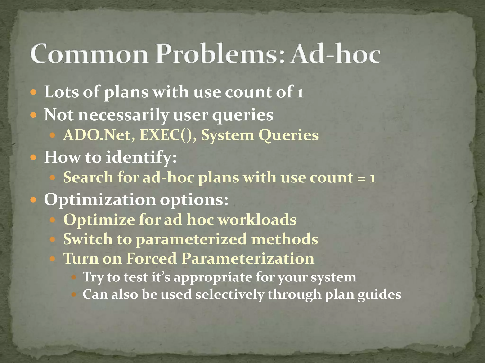 Lots of plans with use count of 1
 Not necessarily user queries
   ADO.Net, EXEC(), System Queries
 How to identify:
   Search for ad-hoc plans with use count = 1
 Optimization options:
   Optimize for ad hoc workloads
   Switch to parameterized methods
   Turn on Forced Parameterization
      Try to test it’s appropriate for your system
      Can also be used selectively through plan guides
 