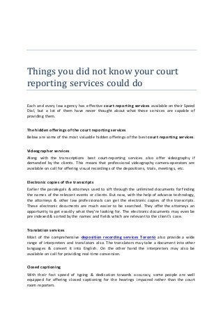 Things you did not know your court
reporting services could do
Each and every law agency has effective court reporting services available on their Speed
Dial, but a lot of them have never thought about what these services are capable of
providing them.
The hidden offerings of the court reporting services
Below are some of the most valuable hidden offerings of the best court reporting services.
Videographer services
Along with the transcriptions best court-reporting services also offer videography if
demanded by the clients. This means that professional videography camera-operators are
available on call for offering visual recordings of the depositions, trials, meetings, etc.
Electronic copies of the transcripts
Earlier the paralegals & attorneys used to sift through the unlimited documents for finding
the names of the relevant events or clients. But now, with the help of advance technology,
the attorneys & other law professionals can get the electronic copies of the transcripts.
These electronic documents are much easier to be searched. They offer the attorneys an
opportunity to get exactly what they're looking for. The electronic documents may even be
pre indexed & sorted by the names and fields which are relevant to the client's case.
Translation services
Most of the comprehensive deposition recording services Toronto also provide a wide
range of interpreters and translators also. The translators may take a document into other
languages & convert it into English. On the other hand the interpreters may also be
available on call for providing real-time conversion.
Closed captioning
With their fast speed of typing & dedication towards accuracy, some people are well
equipped for offering closed captioning for the hearings impaired rather than the court
room reporters.
 