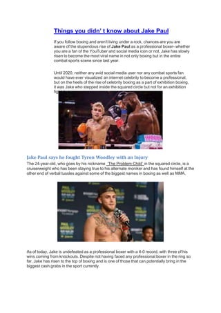 Things you didn’ t know about Jake Paul
If you follow boxing and aren’t living under a rock, chances are you are
aware of the stupendous rise of Jake Paul as a professional boxer- whether
you are a fan of the YouTuber and social media icon or not, Jake has slowly
risen to become the most viral name in not only boxing but in the entire
combat sports scene since last year.
Until 2020, neither any avid social media user nor any combat sports fan
would have ever visualized an internet celebrity to become a professional,
but on the heels of the rise of celebrity boxing as a part of exhibition boxing,
it was Jake who stepped inside the squared circle but not for an exhibition
fight, but as a pro.
Jake Paul says he fought Tyron Woodley with an Injury
The 24-year-old, who goes by his nickname ‘The Problem Child’ in the squared circle, is a
cruiserweight who has been staying true to his alternate moniker and has found himself at the
other end of verbal tussles against some of the biggest names in boxing as well as MMA.
As of today, Jake is undefeated as a professional boxer with a 4-0 record, with three of his
wins coming from knockouts. Despite not having faced any professional boxer in the ring so
far, Jake has risen to the top of boxing and is one of those that can potentially bring in the
biggest cash grabs in the sport currently.
 