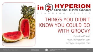 in HYPERION
ORACLE • EPBCS
L E A R N I N G C E N T E R
2 Module
15% off all training
bit.ly/in2hyp-b2s
Things You Didn't Know You Could Do
with Groovy
in HYPERION
Oracle EPM l
L E A R N I N G C E N T E R
THINGS YOU DIDN'T
KNOW YOU COULD DO
WITH GROOVY
Kyle Goodfriend
www.in2hyperion.com
In2hyperion.podia.com
©2020 Goodfriend Solutions LLC Slide 2
 