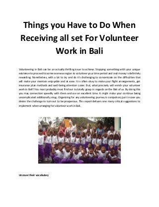 Things you Have to Do When
Receiving all set For Volunteer
Work in Bali
Volunteering in Bali can be an actually thrilling issue to achieve. Stopping something with your unique
existence to proceed to some overseas region to volunteer your time period and real money is definitely
rewarding. Nonetheless, with a lot to try and do it’s challenging to concentrate on the difficulties that
will make your maintain enjoyable and at ease. It is often okay to make your flight arrangements, get
insurance plan methods and well-being attention cover. But, what precisely will enrich your volunteer
work in Bali? You most probably must find out to totally grasp in regards on the Bali of us. By doing this
you may connection speedily with them and use an excellent time. It might make your continue being
uncomplicated additionally snug. Organizing for any volunteering journey is compulsory just in case you
desire the challenge to turn out to be prosperous. This report delivers one many critical suggestions to
implement when arranging for volunteer work in Bali.
Uncover their vocabulary
 