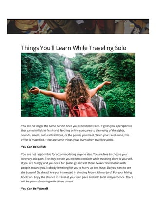 Things You’ll Learn While Traveling Solo
You are no longer the same person once you experience travel. It gives you a perspective
that can only kick in first-hand. Nothing online compares to the reality of the sights,
sounds, smells, cultural traditions, or the people you meet. When you travel alone, this
effect is magnified. Here are some things you’ll learn when traveling alone.
You Can Be Selfish
You are not responsible for accommodating anyone else. You are free to choose your
itinerary and path. The only person you need to consider while traveling alone is yourself.
If you are hungry and you see a fun place, go and eat there. Make conversation with
people around you. Nobody is waiting for you to hurry up and leave. Do you want to see
the Louvre? Go ahead! Are you interested in climbing Mount Kilimanjaro? Put your hiking
boots on. Enjoy the chance to travel at your own pace and with total independence. There
will be years of touring with others ahead.
You Can Be Yourself
a
a
 