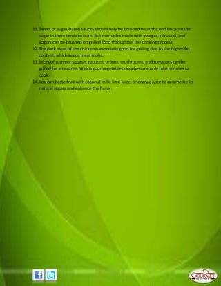11.Sweet or sugar-based sauces should only be brushed on at the end because the
sugar in them tends to burn. But marnades made with vinegar, citrus oil, and
yogurt can be brushed on grilled food throughout the cooking process.
12.The dark meat of the chicken is especially good for grilling due to the higher fat
content, which keeps meat moist.
13.Slices of summer squash, zucchini, onions, mushrooms, and tomatoes can be
grilled for an entree. Watch your vegetables closely-some only take minutes to
cook.
14.You can baste fruit with coconut milk, lime juice, or orange juice to caramelize its
natural sugars and enhance the flavor.
 
