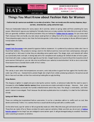 www.whittallandshon.com
                                     (347) 927–1201

    Things You Must Know about Fashion Hats for Women
 Fashion hats for women are available in a number of varieties. There are trendy ones like cowboy chapeaus, large
                                sun hats, straw boaters, spring and winter caps.

There are fashionable fedoras for every season. Be it summer, winter or spring, ladies will find something for every
season. What kind of caps are you looking for? Actually, there are so many varieties that ladies like to try each of them.
Girls are generally confident and self-assured when they are looking for fashion hats for women. Do you know why?
That’s because there are hardly any rules about wearing them or taking them off as far as ladies caps are concerned.
These etiquettes apply more to men than the feminine gender. In this article, we are going to discuss different types of
trendy boaters for ladies.

Cowgirl Hats

Cowgirl hats for women make powerful signature fashion statement. It is preferred by audacious ladies who love to
flaunt their boldness. This product is raising a storm in the fashion world as more and more contemporary urban girls
are opting for it. Girls wear it when they are attending some special event. The design, style, and material will reflect
your personality traits and style. A daring lady with a fair complexion will usually go for brilliant shades of red or green.
Even black will create a unique contrast against your fair skin. Cowgirl boaters are meant to flaunt the masculine side of
some women. Putting it on, you can ride a horse and flaunt your audacity to steal attention! As far as size is concerned,
these boaters have a standard brim width of 4 to 5 inches.

Sun Fedoras with Large Brims

This variety is worn when the temperatures are warm, and a lady wishes to guard her face against the harmful ultra-
violet rays of the sun. Outsized brims protect fragile skin of girls from crinkle producing sunbeams. No woman would
like to have such wrinkles on their face and end up looking like an ugly duckling.

Straw Boaters

This chapeau is lighter in weight and put on during the summer months, or whenever ladies feel the need to wear it.
Compared to other fashion hats for women, these accessories are simple and subtle in design. However, their plain
colors will definitely accentuate the humble embellishments which they have. The design is minimalistic, and that’s
what it makes it more elegant. That’s because the ultimate sophistication lies in simplicity. It is ideal for the Californian
climate.

Spring and Winter Fedoras

These are nothing but inspirational fashion accessories. It can be a marvelous add-on to outfits such as cool, blue
denims and trendy T-shirts. It is a variety that has a casual look that will go well with a carefree outfit.

On the other hand, caps for winter or fall are generally made out of felt. Why felt alone, girls will also love knit varieties.
Those that are made of fur or fleece are ideal for sporty open-air activities. Make sure that you do not put on fashion
hats for women for too long if you are indulged in some winter sport. It will get damaged owing to snowfall. Therefore,
select according to seasons or activities.
 