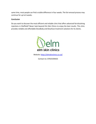 same time, most people can find a visible difference in four weeks. The fat removal process may
continue for up to 6 weeks.
Conclusion
Do you want to discover the most efficient and reliable clinic that offers advanced fat-dissolving
injections in Sheffield? Never look beyond Elm Skin Clinics to enjoy the best results. This clinic
provides reliable and affordable DesoBody and DesoFace treatment solutions for its clients.
Website: https://elmskinclinics.co.uk/
Contact Us: 07925594433
 