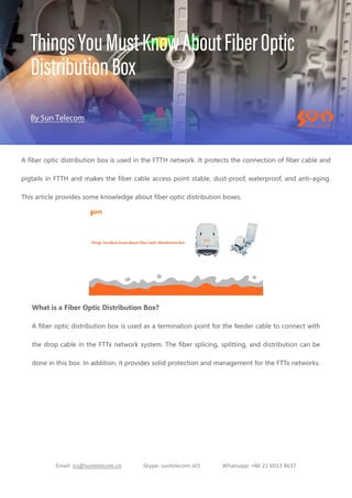 Email: ics@suntelecom.cn Skype: suntelecom.s01 Whatsapp: +86 21 6013 8637
A fiber optic distribution box is used in the FTTH network. It protects the connection of fiber cable and
pigtails in FTTH and makes the fiber cable access point stable, dust-proof, waterproof, and anti-aging.
This article provides some knowledge about fiber optic distribution boxes.
What is a Fiber Optic Distribution Box?
A fiber optic distribution box is used as a termination point for the feeder cable to connect with
the drop cable in the FTTx network system. The fiber splicing, splitting, and distribution can be
done in this box. In addition, it provides solid protection and management for the FTTx networks.
 